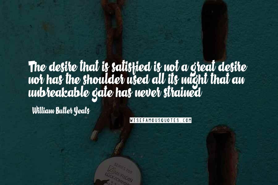 William Butler Yeats Quotes: The desire that is satisfied is not a great desire, nor has the shoulder used all its might that an unbreakable gate has never strained.
