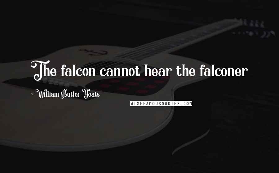 William Butler Yeats Quotes: The falcon cannot hear the falconer