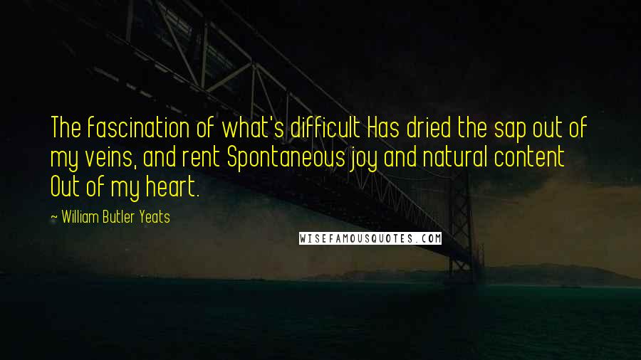 William Butler Yeats Quotes: The fascination of what's difficult Has dried the sap out of my veins, and rent Spontaneous joy and natural content Out of my heart.