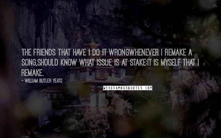 William Butler Yeats Quotes: The friends that have I do it wrongWhenever I remake a song,Should know what issue is at stake:It is myself that I remake.