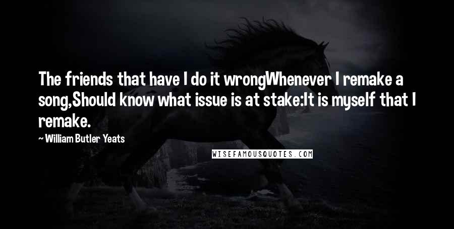 William Butler Yeats Quotes: The friends that have I do it wrongWhenever I remake a song,Should know what issue is at stake:It is myself that I remake.