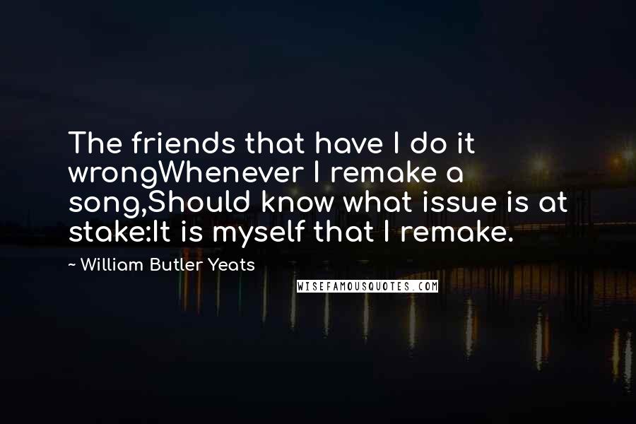 William Butler Yeats Quotes: The friends that have I do it wrongWhenever I remake a song,Should know what issue is at stake:It is myself that I remake.