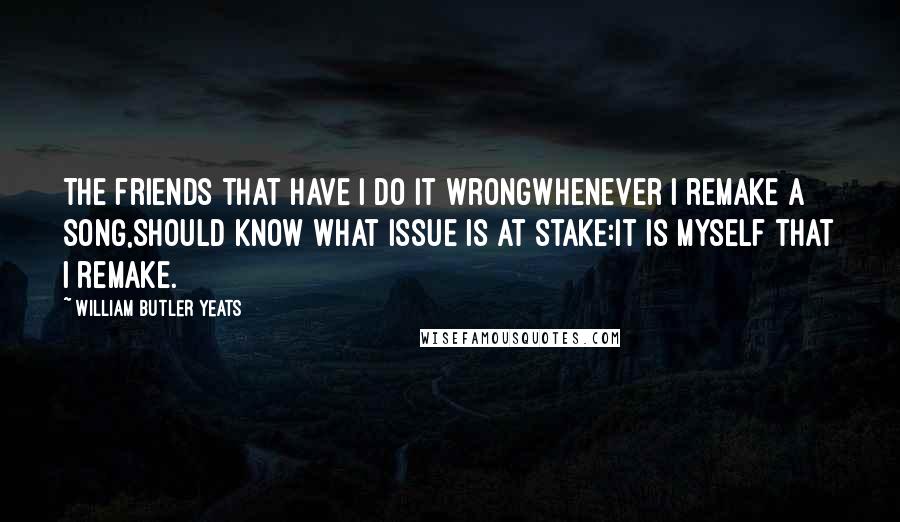 William Butler Yeats Quotes: The friends that have I do it wrongWhenever I remake a song,Should know what issue is at stake:It is myself that I remake.