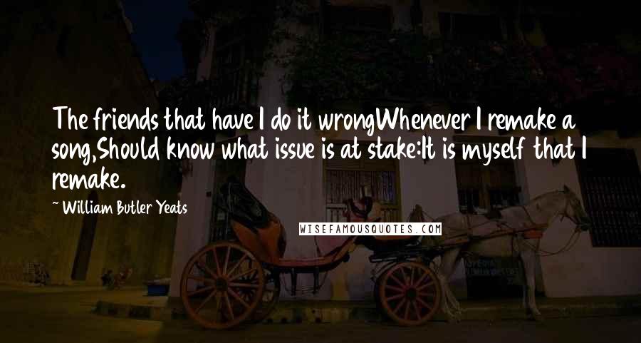 William Butler Yeats Quotes: The friends that have I do it wrongWhenever I remake a song,Should know what issue is at stake:It is myself that I remake.