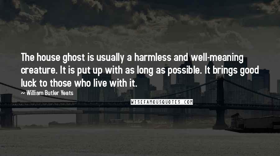 William Butler Yeats Quotes: The house ghost is usually a harmless and well-meaning creature. It is put up with as long as possible. It brings good luck to those who live with it.