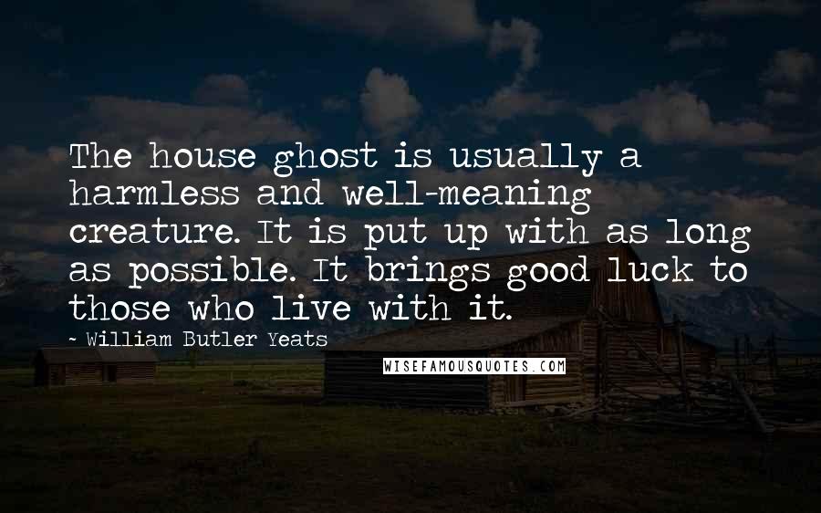 William Butler Yeats Quotes: The house ghost is usually a harmless and well-meaning creature. It is put up with as long as possible. It brings good luck to those who live with it.