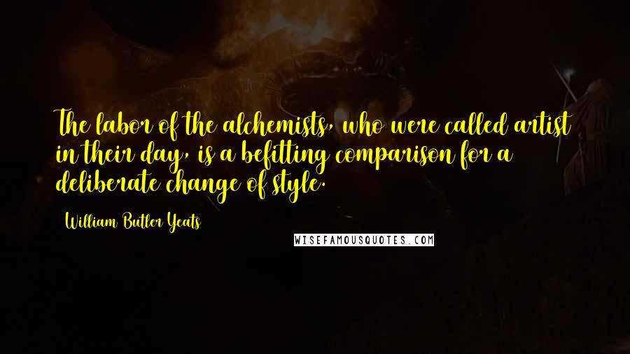 William Butler Yeats Quotes: The labor of the alchemists, who were called artist in their day, is a befitting comparison for a deliberate change of style.