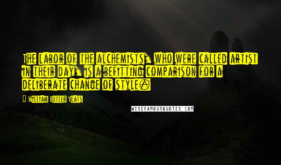 William Butler Yeats Quotes: The labor of the alchemists, who were called artist in their day, is a befitting comparison for a deliberate change of style.