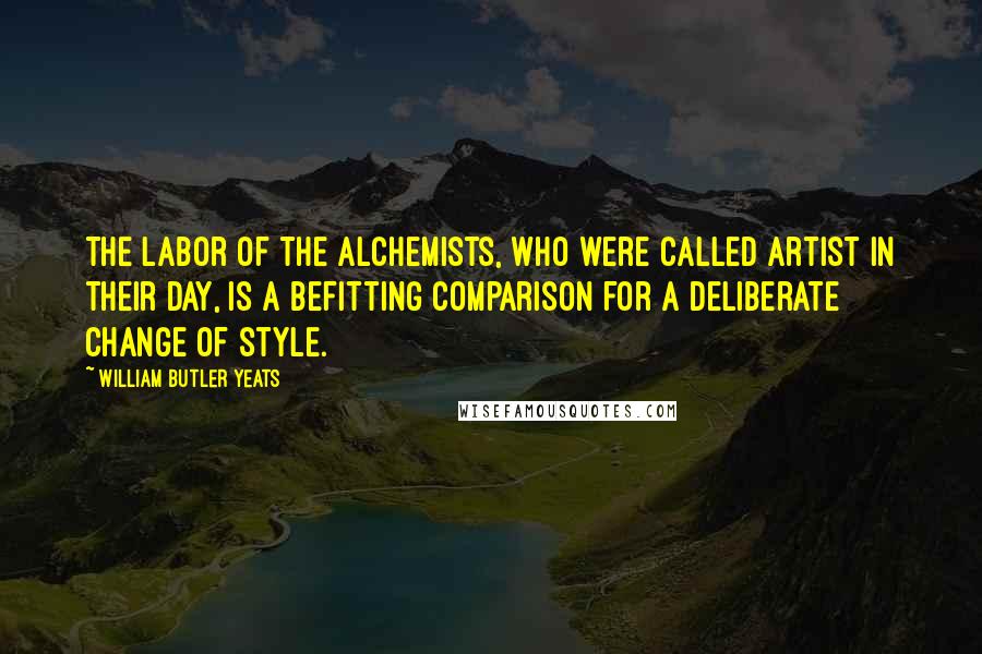 William Butler Yeats Quotes: The labor of the alchemists, who were called artist in their day, is a befitting comparison for a deliberate change of style.