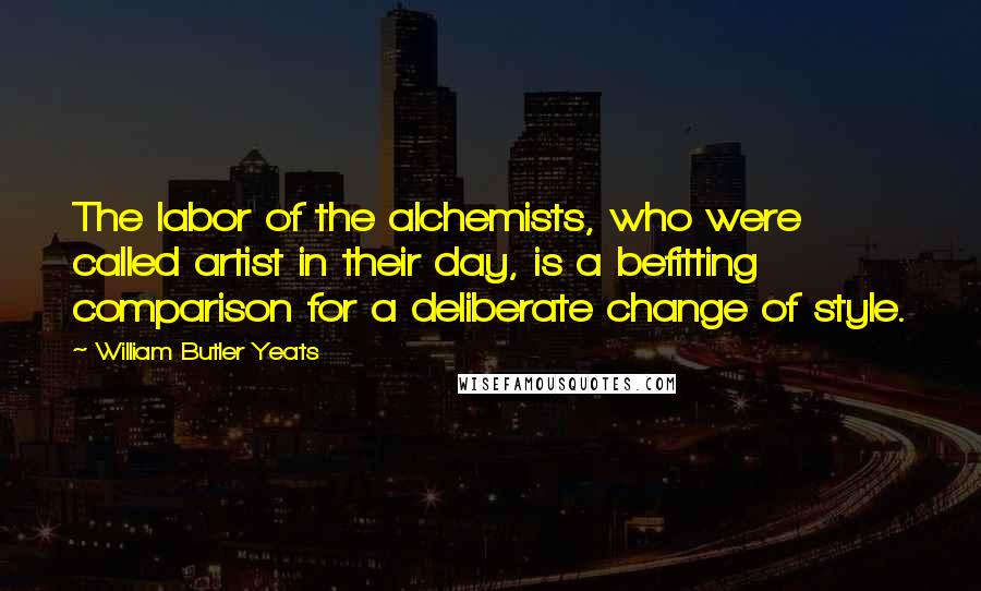 William Butler Yeats Quotes: The labor of the alchemists, who were called artist in their day, is a befitting comparison for a deliberate change of style.