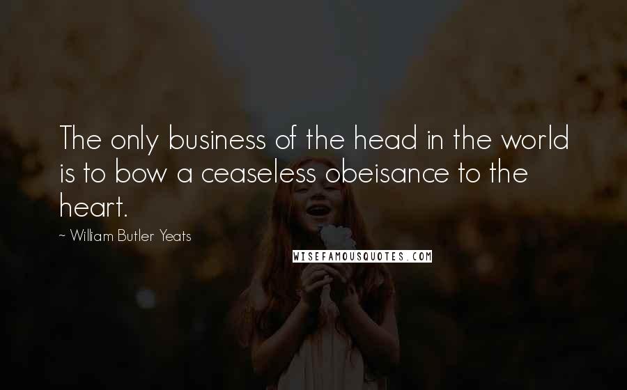 William Butler Yeats Quotes: The only business of the head in the world is to bow a ceaseless obeisance to the heart.