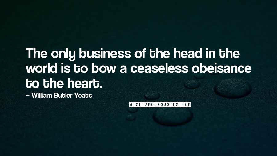 William Butler Yeats Quotes: The only business of the head in the world is to bow a ceaseless obeisance to the heart.