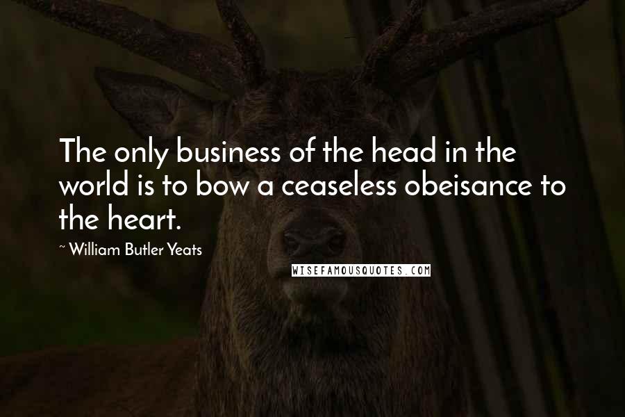 William Butler Yeats Quotes: The only business of the head in the world is to bow a ceaseless obeisance to the heart.