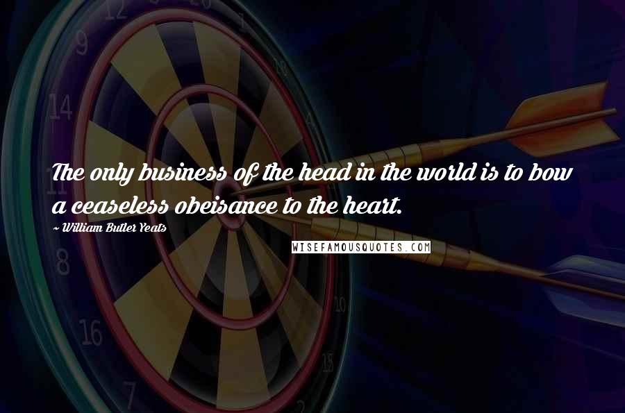 William Butler Yeats Quotes: The only business of the head in the world is to bow a ceaseless obeisance to the heart.