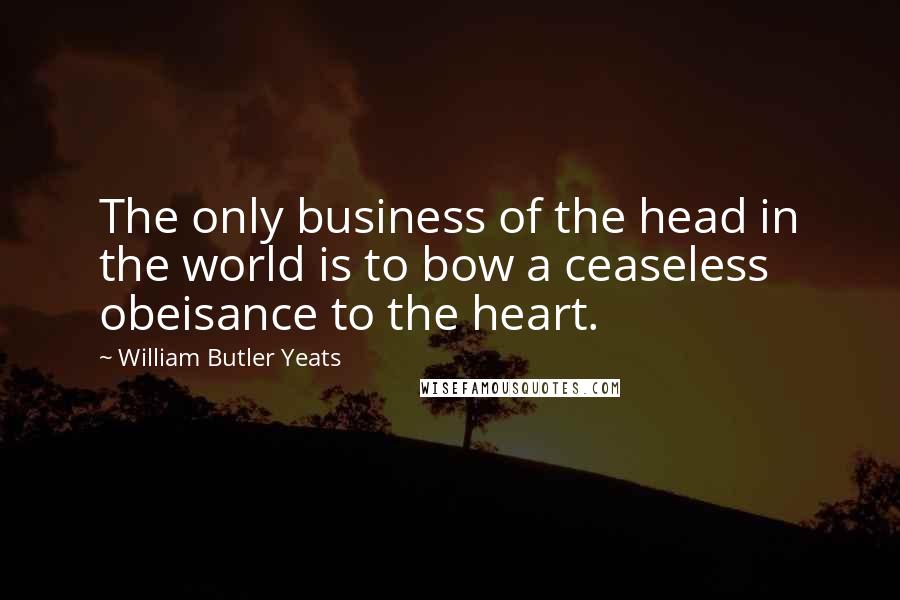 William Butler Yeats Quotes: The only business of the head in the world is to bow a ceaseless obeisance to the heart.
