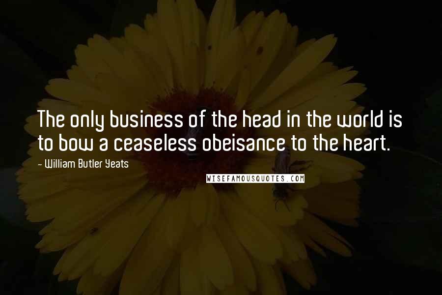 William Butler Yeats Quotes: The only business of the head in the world is to bow a ceaseless obeisance to the heart.