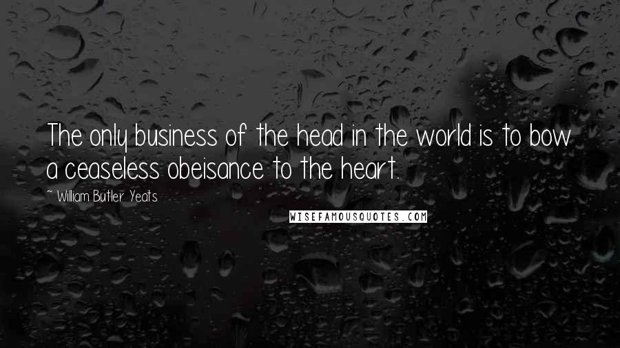 William Butler Yeats Quotes: The only business of the head in the world is to bow a ceaseless obeisance to the heart.