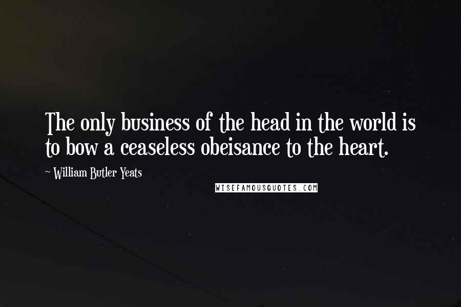 William Butler Yeats Quotes: The only business of the head in the world is to bow a ceaseless obeisance to the heart.