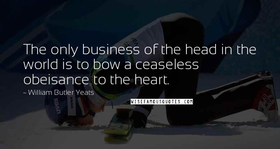 William Butler Yeats Quotes: The only business of the head in the world is to bow a ceaseless obeisance to the heart.