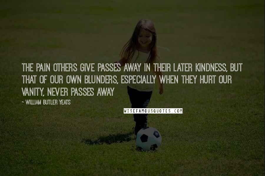 William Butler Yeats Quotes: The pain others give passes away in their later kindness, but that of our own blunders, especially when they hurt our vanity, never passes away