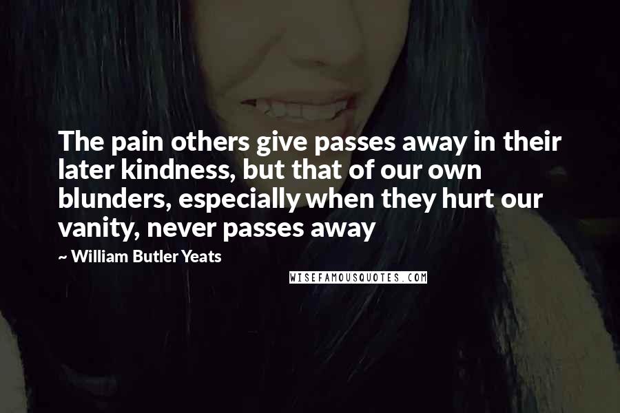 William Butler Yeats Quotes: The pain others give passes away in their later kindness, but that of our own blunders, especially when they hurt our vanity, never passes away