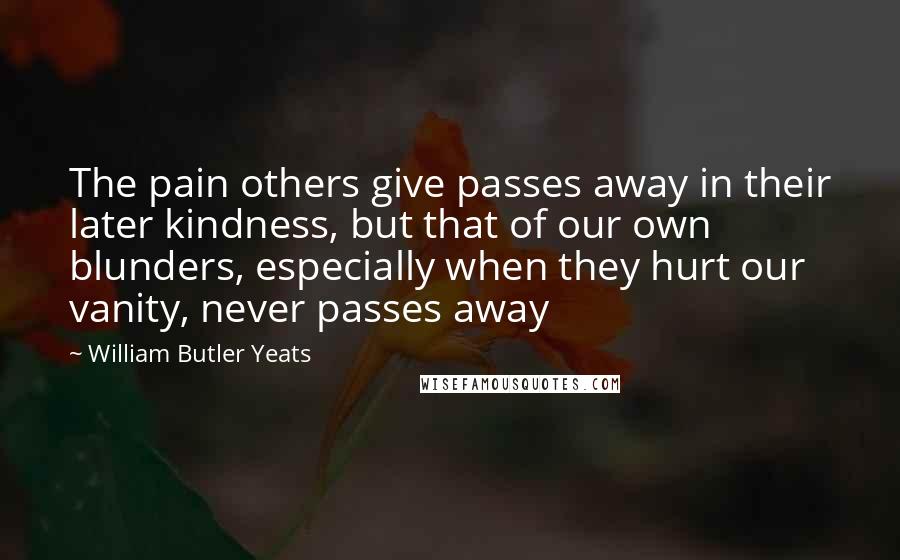 William Butler Yeats Quotes: The pain others give passes away in their later kindness, but that of our own blunders, especially when they hurt our vanity, never passes away