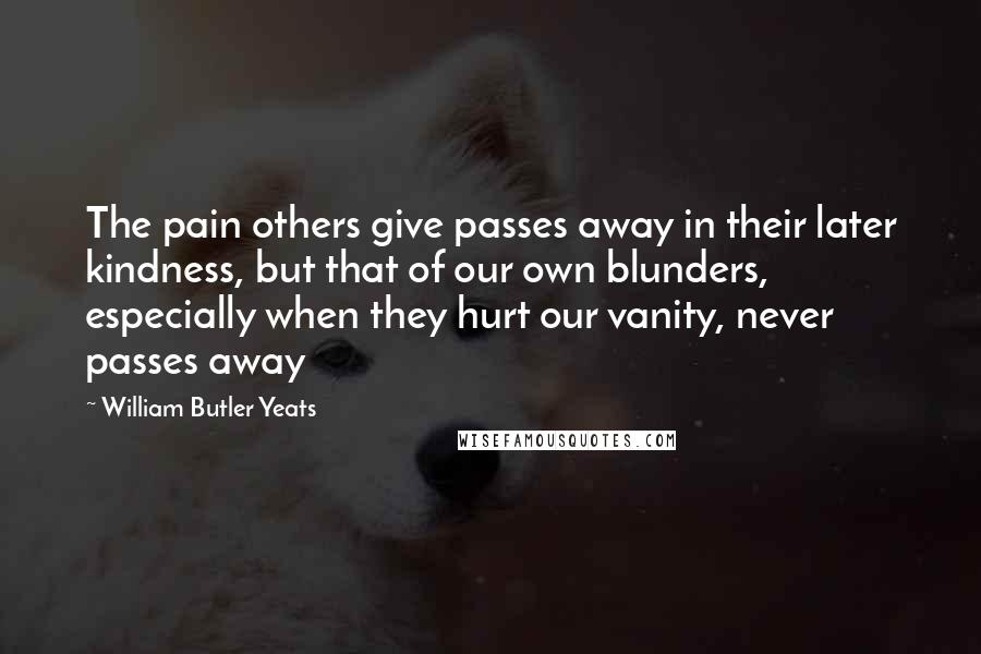 William Butler Yeats Quotes: The pain others give passes away in their later kindness, but that of our own blunders, especially when they hurt our vanity, never passes away