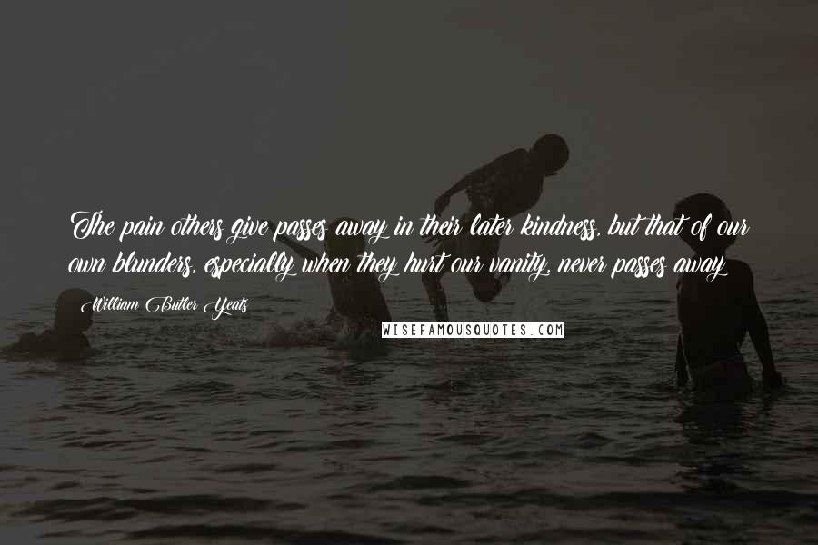 William Butler Yeats Quotes: The pain others give passes away in their later kindness, but that of our own blunders, especially when they hurt our vanity, never passes away