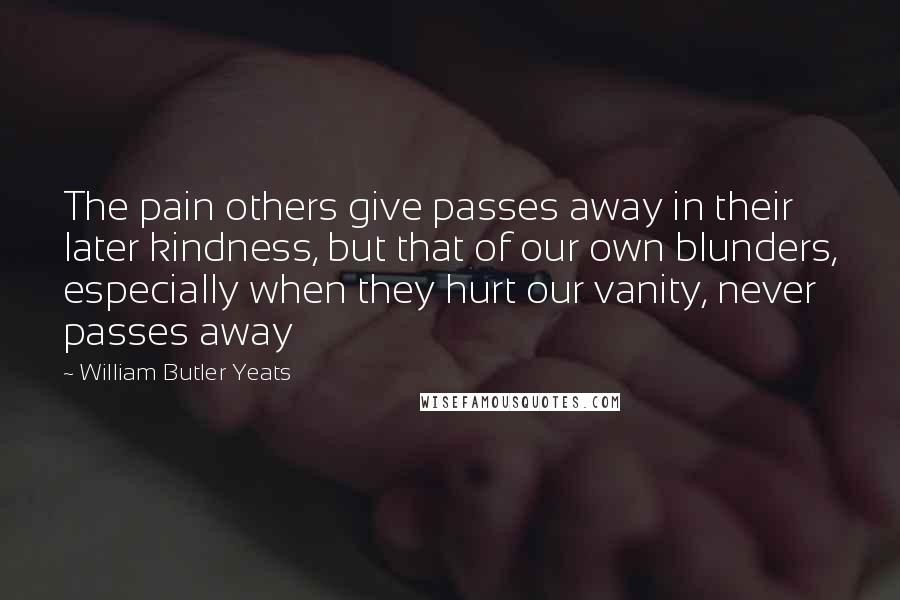 William Butler Yeats Quotes: The pain others give passes away in their later kindness, but that of our own blunders, especially when they hurt our vanity, never passes away