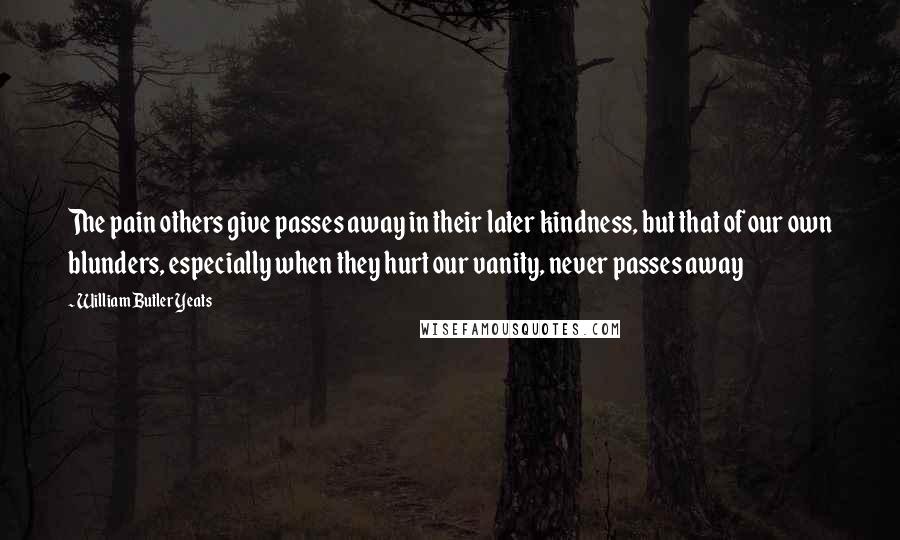 William Butler Yeats Quotes: The pain others give passes away in their later kindness, but that of our own blunders, especially when they hurt our vanity, never passes away