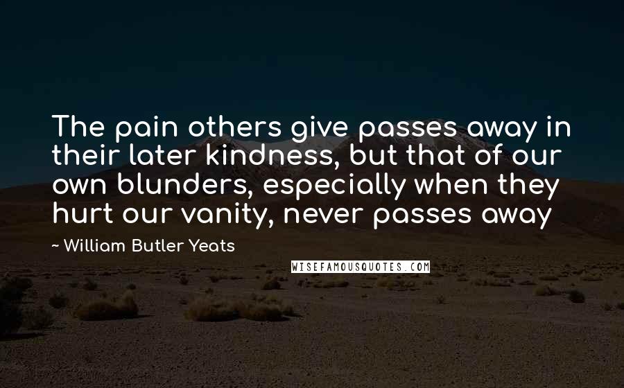 William Butler Yeats Quotes: The pain others give passes away in their later kindness, but that of our own blunders, especially when they hurt our vanity, never passes away