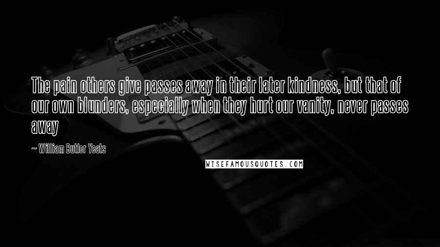William Butler Yeats Quotes: The pain others give passes away in their later kindness, but that of our own blunders, especially when they hurt our vanity, never passes away