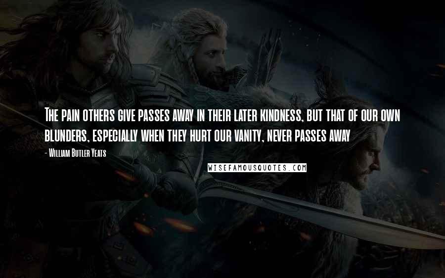 William Butler Yeats Quotes: The pain others give passes away in their later kindness, but that of our own blunders, especially when they hurt our vanity, never passes away