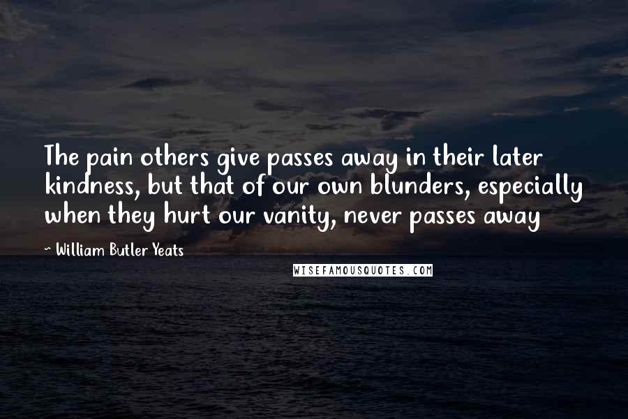 William Butler Yeats Quotes: The pain others give passes away in their later kindness, but that of our own blunders, especially when they hurt our vanity, never passes away