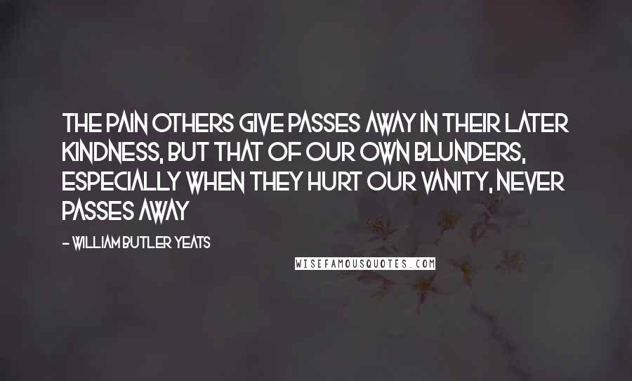 William Butler Yeats Quotes: The pain others give passes away in their later kindness, but that of our own blunders, especially when they hurt our vanity, never passes away