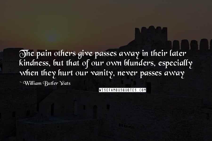 William Butler Yeats Quotes: The pain others give passes away in their later kindness, but that of our own blunders, especially when they hurt our vanity, never passes away