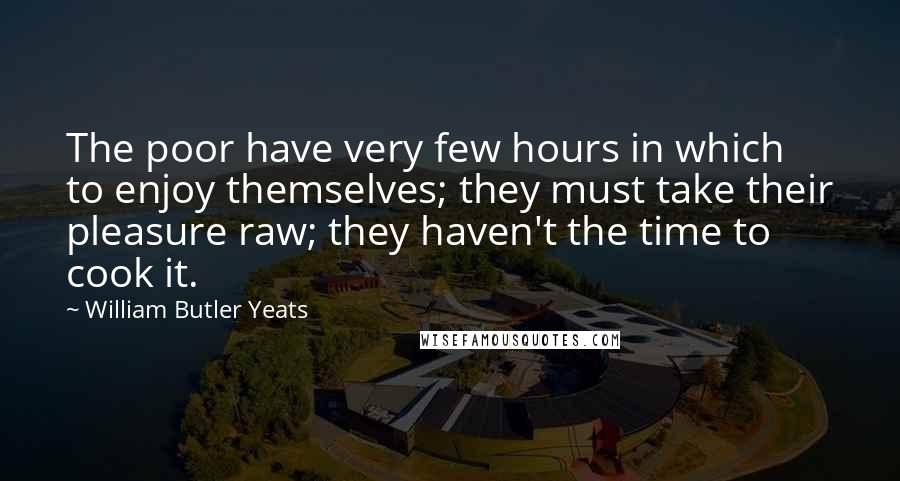 William Butler Yeats Quotes: The poor have very few hours in which to enjoy themselves; they must take their pleasure raw; they haven't the time to cook it.