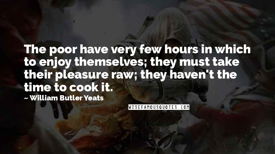 William Butler Yeats Quotes: The poor have very few hours in which to enjoy themselves; they must take their pleasure raw; they haven't the time to cook it.