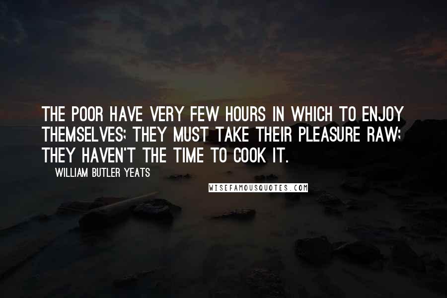 William Butler Yeats Quotes: The poor have very few hours in which to enjoy themselves; they must take their pleasure raw; they haven't the time to cook it.