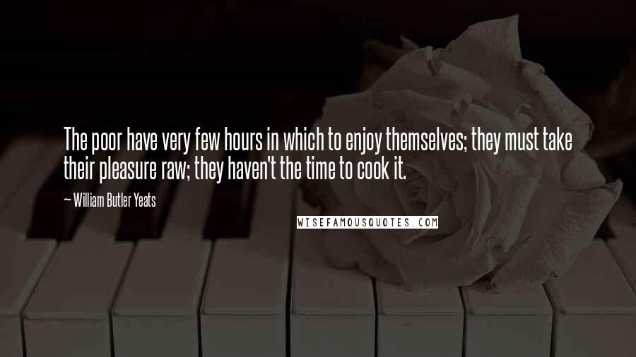 William Butler Yeats Quotes: The poor have very few hours in which to enjoy themselves; they must take their pleasure raw; they haven't the time to cook it.