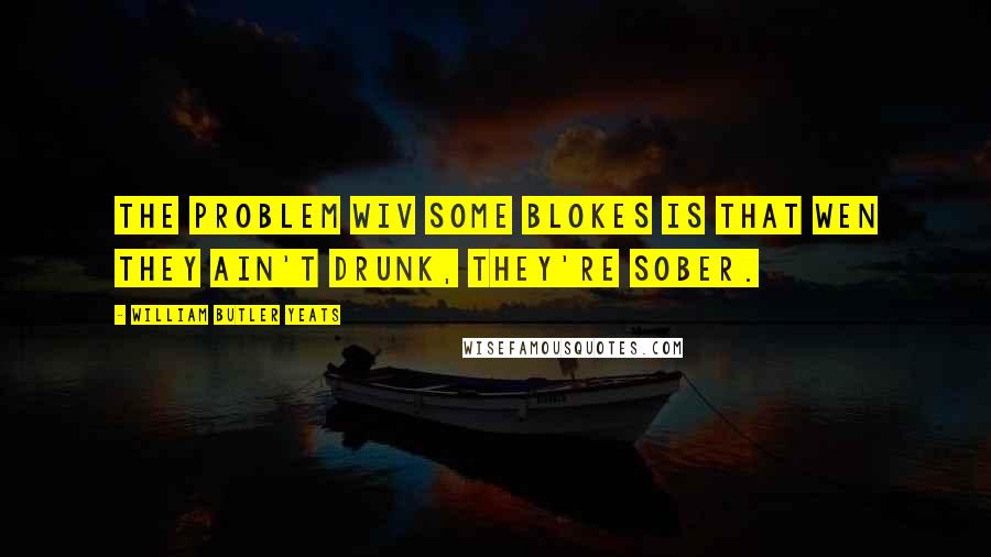 William Butler Yeats Quotes: The problem wiv some blokes is that wen they ain't drunk, they're sober.