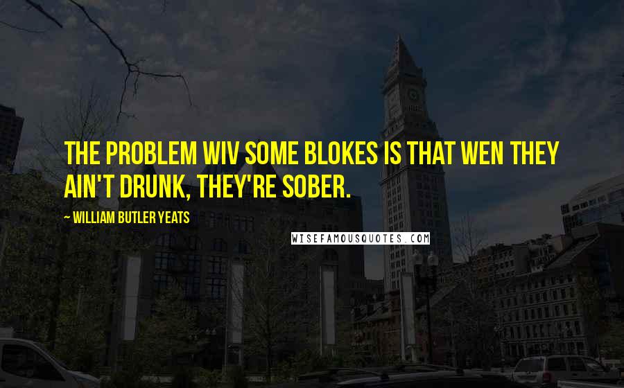 William Butler Yeats Quotes: The problem wiv some blokes is that wen they ain't drunk, they're sober.