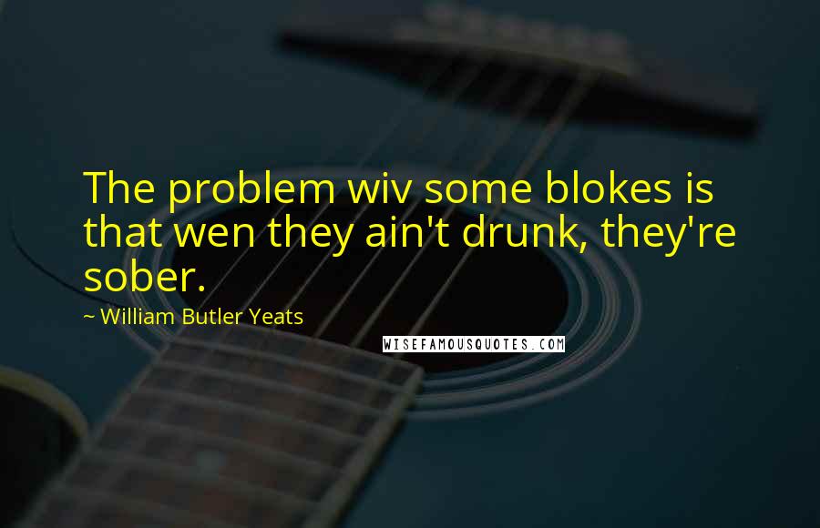 William Butler Yeats Quotes: The problem wiv some blokes is that wen they ain't drunk, they're sober.
