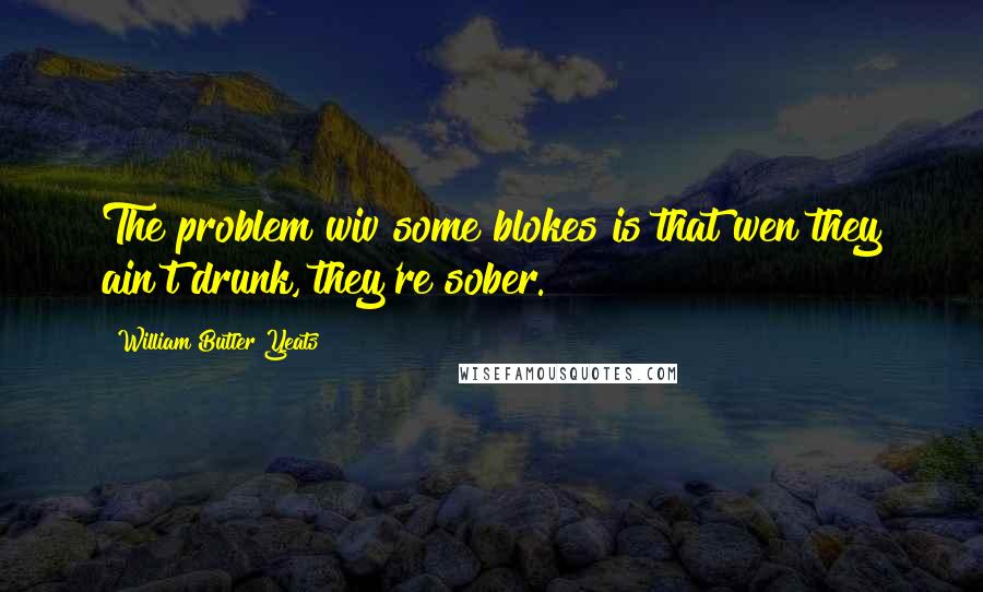William Butler Yeats Quotes: The problem wiv some blokes is that wen they ain't drunk, they're sober.