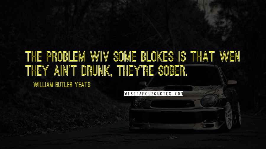 William Butler Yeats Quotes: The problem wiv some blokes is that wen they ain't drunk, they're sober.