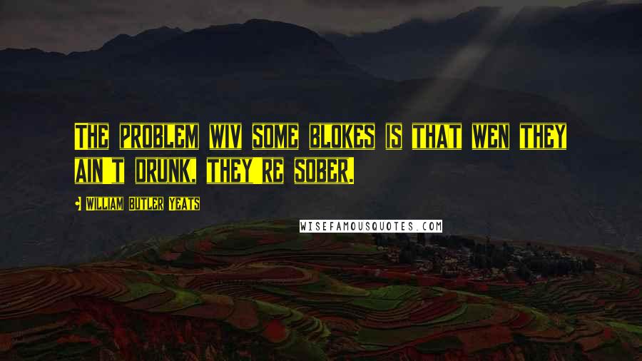 William Butler Yeats Quotes: The problem wiv some blokes is that wen they ain't drunk, they're sober.