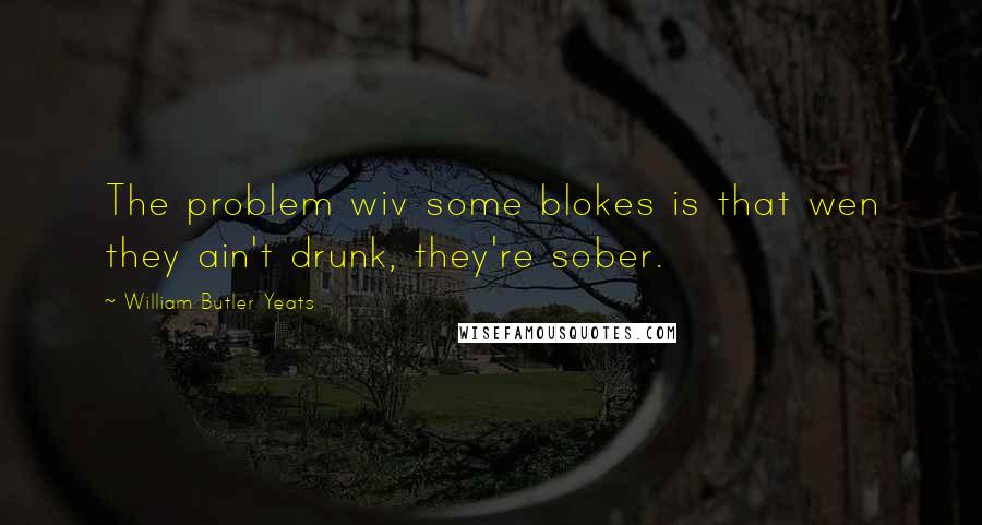 William Butler Yeats Quotes: The problem wiv some blokes is that wen they ain't drunk, they're sober.