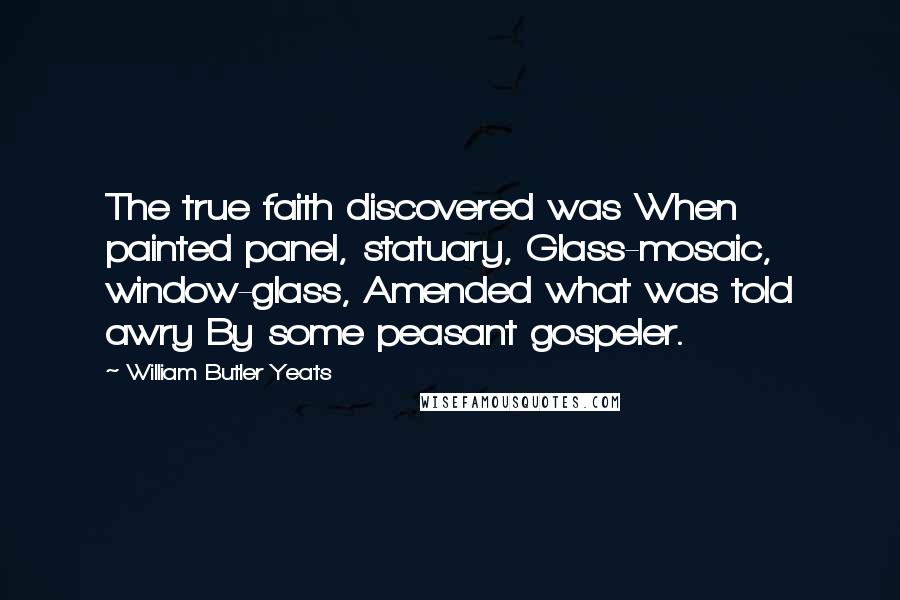 William Butler Yeats Quotes: The true faith discovered was When painted panel, statuary, Glass-mosaic, window-glass, Amended what was told awry By some peasant gospeler.