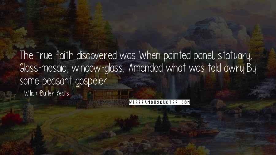 William Butler Yeats Quotes: The true faith discovered was When painted panel, statuary, Glass-mosaic, window-glass, Amended what was told awry By some peasant gospeler.