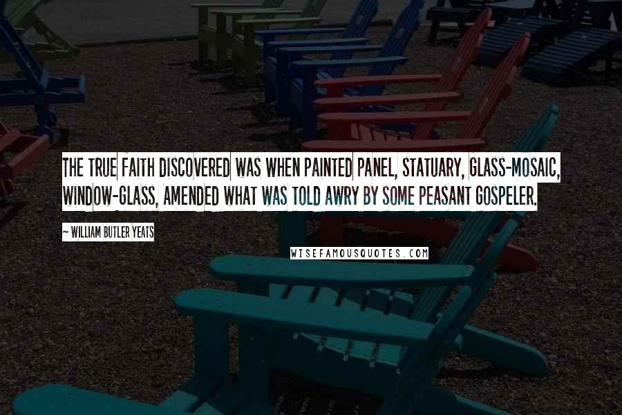 William Butler Yeats Quotes: The true faith discovered was When painted panel, statuary, Glass-mosaic, window-glass, Amended what was told awry By some peasant gospeler.